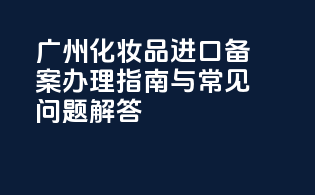 广州化妆品进口备案办理指南与常见问题解答