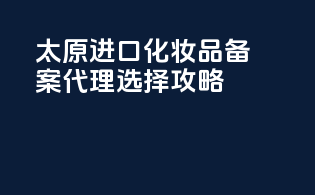 太原进口化妆品备案代理选择攻略