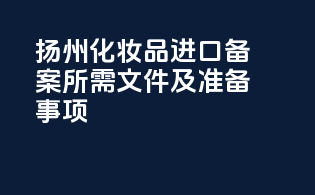 扬州化妆品进口备案所需文件及准备事项