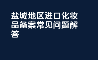 盐城地区进口化妆品备案常见问题解答