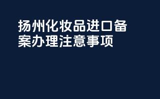 扬州化妆品进口备案办理注意事项