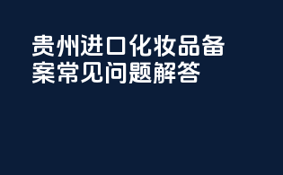 贵州进口化妆品备案常见问题解答