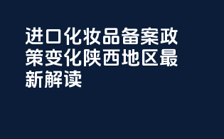 进口化妆品备案政策变化：陕西地区最新解读
