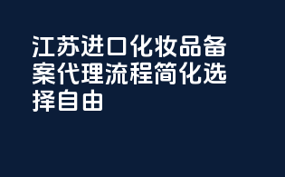 江苏进口化妆品备案代理，流程简化，选择自由