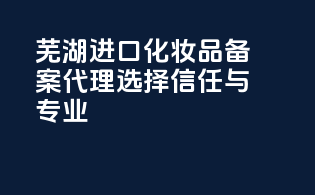 芜湖进口化妆品备案代理，选择信任与专业