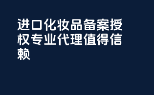 进口化妆品备案授权，专业代理，值得信赖！