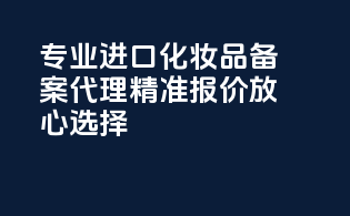 专业进口化妆品备案代理，精准报价，放心选择！