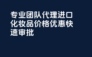 专业团队代理进口化妆品，价格优惠，快速审批