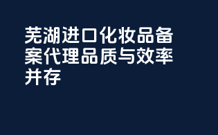 芜湖进口化妆品备案代理，品质与效率并存