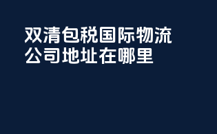 双清包税国际物流公司地址在哪里
