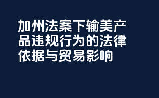 加州法案下输美产品违规行为的法律依据与贸易影响