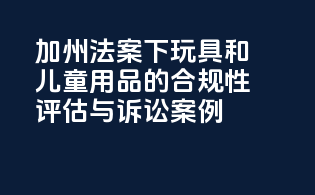 加州法案下玩具和儿童用品的合规性评估与诉讼案例