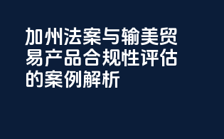 《加州法案》与输美贸易产品合规性评估的案例解析