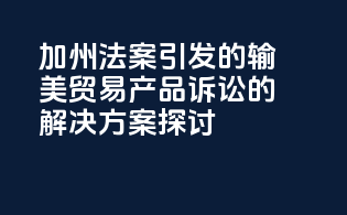 加州法案引发的输美贸易产品诉讼的解决方案探讨
