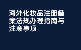 海外化妆品注册备案法规办理指南与注意事项