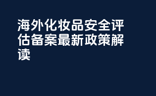海外化妆品安全评估备案最新政策解读