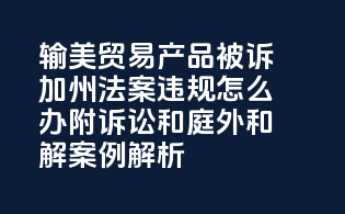输美贸易产品被诉《加州65法案》违规怎么办？附诉讼和庭外和解案例解析