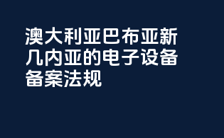 澳大利亚巴布亚新几内亚的电子设备备案法规