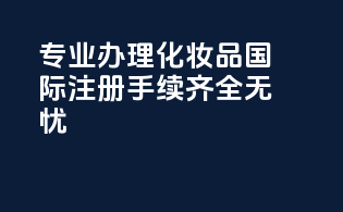 专业办理化妆品国际注册，手续齐全无忧