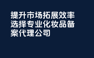 提升市场拓展效率选择专业化妆品备案代理公司