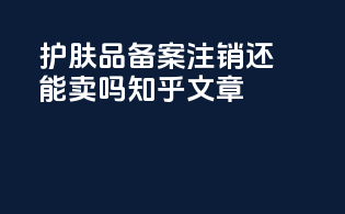 护肤品备案注销还能卖吗知乎文章