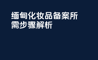 缅甸化妆品备案所需步骤解析