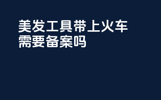 美发工具带上火车需要备案吗