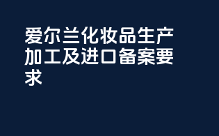 爱尔兰化妆品生产加工及进口备案要求