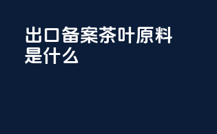 出口备案茶叶原料是什么
