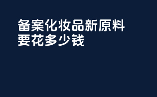 备案化妆品新原料要花多少钱