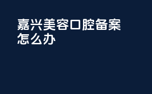 嘉兴美容口腔备案怎么办