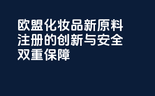 欧盟化妆品新原料注册的创新与安全双重保障