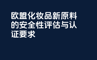欧盟化妆品新原料的安全性评估与认证要求
