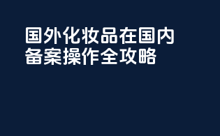 国外化妆品在国内备案操作全攻略