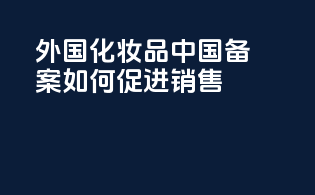 外国化妆品中国备案如何促进销售
