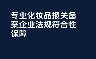 专业化妆品报关备案企业，法规符合性保障