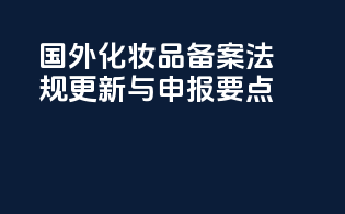 国外化妆品备案：法规更新与申报要点