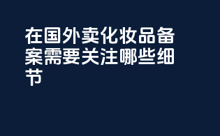 在国外卖化妆品备案需要关注哪些细节？