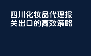 四川化妆品代理报关出口的高效策略
