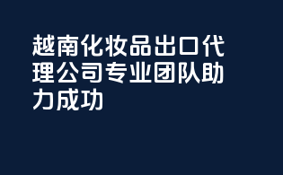 越南化妆品出口代理公司，专业团队助力成功