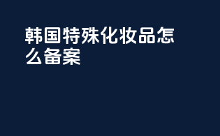 韩国特殊化妆品怎么备案